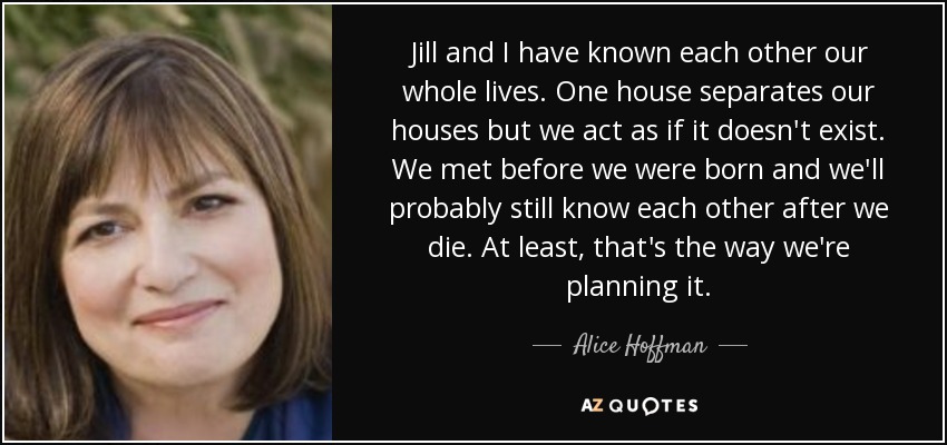 Jill and I have known each other our whole lives. One house separates our houses but we act as if it doesn't exist. We met before we were born and we'll probably still know each other after we die. At least, that's the way we're planning it. - Alice Hoffman