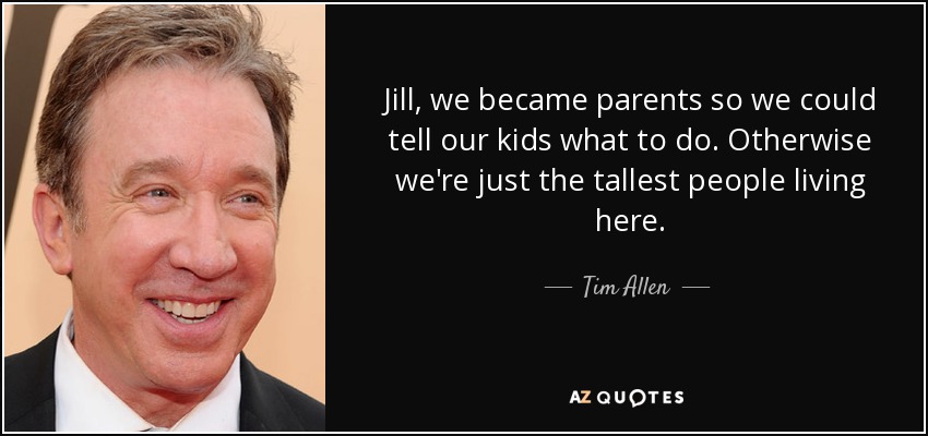 Jill, we became parents so we could tell our kids what to do. Otherwise we're just the tallest people living here. - Tim Allen