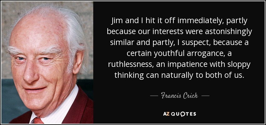 Jim and I hit it off immediately, partly because our interests were astonishingly similar and partly, I suspect, because a certain youthful arrogance, a ruthlessness, an impatience with sloppy thinking can naturally to both of us. - Francis Crick