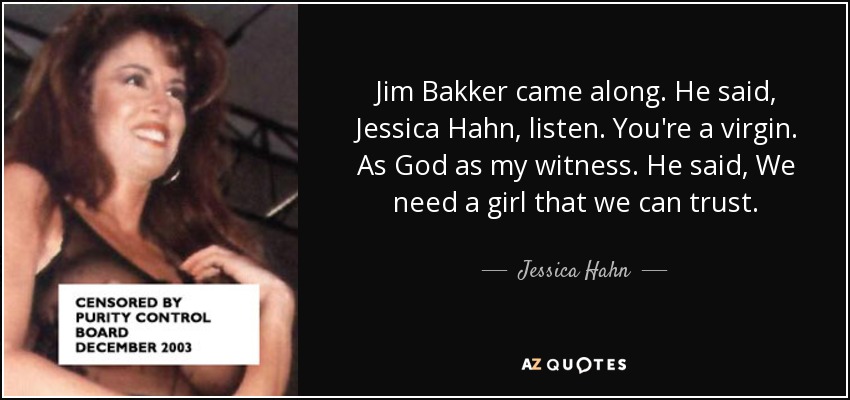 Jim Bakker came along. He said, Jessica Hahn, listen. You're a virgin. As God as my witness. He said, We need a girl that we can trust. - Jessica Hahn
