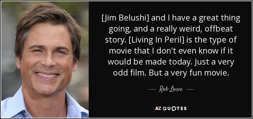 [Jim Belushi] and I have a great thing going, and a really weird, offbeat story. [Living In Peril] is the type of movie that I don't even know if it would be made today. Just a very odd film. But a very fun movie. - Rob Lowe