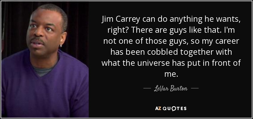 Jim Carrey can do anything he wants, right? There are guys like that. I'm not one of those guys, so my career has been cobbled together with what the universe has put in front of me. - LeVar Burton