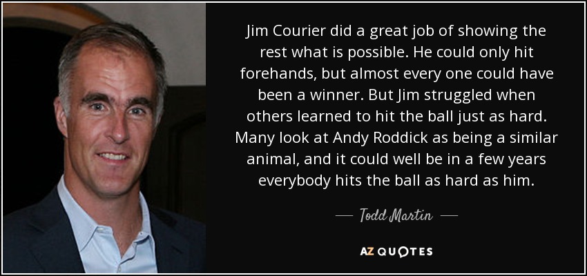 Jim Courier did a great job of showing the rest what is possible. He could only hit forehands, but almost every one could have been a winner. But Jim struggled when others learned to hit the ball just as hard. Many look at Andy Roddick as being a similar animal, and it could well be in a few years everybody hits the ball as hard as him. - Todd Martin