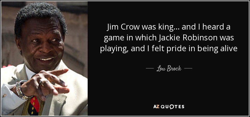 Jim Crow was king... and I heard a game in which Jackie Robinson was playing, and I felt pride in being alive - Lou Brock