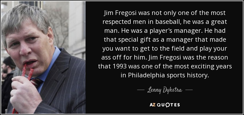Jim Fregosi was not only one of the most respected men in baseball, he was a great man. He was a player's manager. He had that special gift as a manager that made you want to get to the field and play your ass off for him. Jim Fregosi was the reason that 1993 was one of the most exciting years in Philadelphia sports history. - Lenny Dykstra