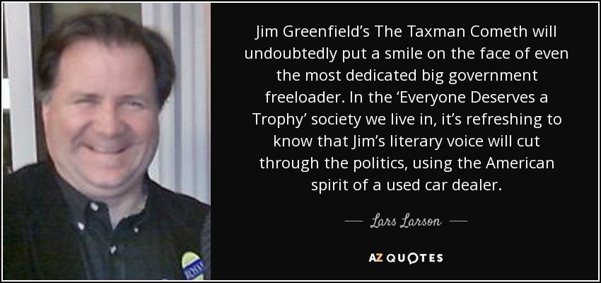Jim Greenfield’s The Taxman Cometh will undoubtedly put a smile on the face of even the most dedicated big government freeloader. In the ‘Everyone Deserves a Trophy’ society we live in, it’s refreshing to know that Jim’s literary voice will cut through the politics, using the American spirit of a used car dealer. - Lars Larson