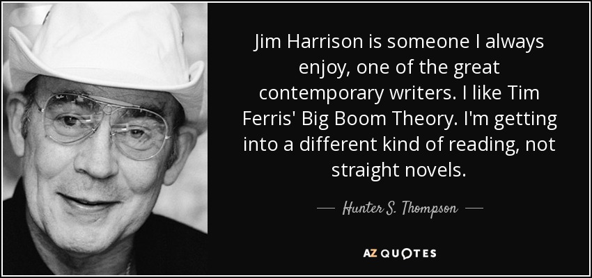 Jim Harrison is someone I always enjoy, one of the great contemporary writers. I like Tim Ferris' Big Boom Theory. I'm getting into a different kind of reading, not straight novels. - Hunter S. Thompson