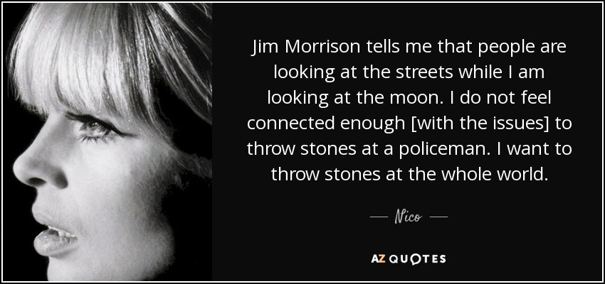 Jim Morrison tells me that people are looking at the streets while I am looking at the moon. I do not feel connected enough [with the issues] to throw stones at a policeman. I want to throw stones at the whole world. - Nico