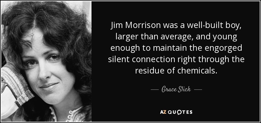 Jim Morrison was a well-built boy, larger than average, and young enough to maintain the engorged silent connection right through the residue of chemicals. - Grace Slick