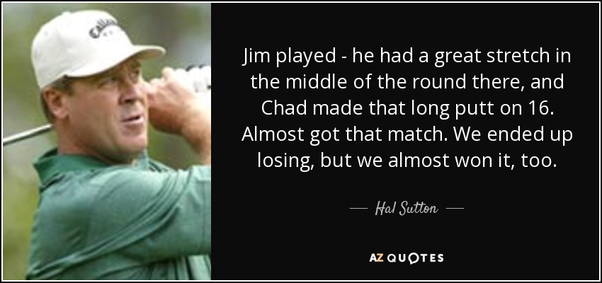 Jim played - he had a great stretch in the middle of the round there, and Chad made that long putt on 16. Almost got that match. We ended up losing, but we almost won it, too. - Hal Sutton