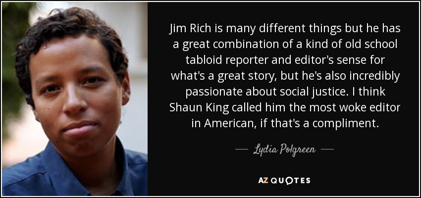 Jim Rich is many different things but he has a great combination of a kind of old school tabloid reporter and editor's sense for what's a great story, but he's also incredibly passionate about social justice. I think Shaun King called him the most woke editor in American, if that's a compliment. - Lydia Polgreen