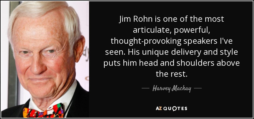 Jim Rohn is one of the most articulate, powerful, thought-provoking speakers I've seen. His unique delivery and style puts him head and shoulders above the rest. - Harvey Mackay