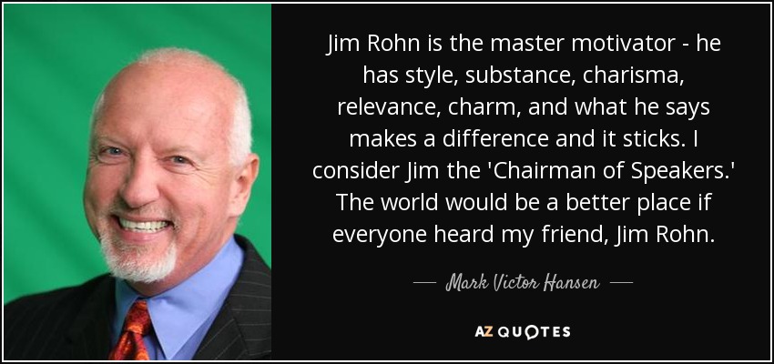 Jim Rohn is the master motivator - he has style, substance, charisma, relevance, charm, and what he says makes a difference and it sticks. I consider Jim the 'Chairman of Speakers.' The world would be a better place if everyone heard my friend, Jim Rohn. - Mark Victor Hansen