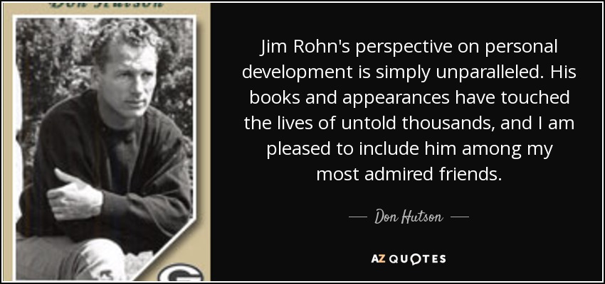 Jim Rohn's perspective on personal development is simply unparalleled. His books and appearances have touched the lives of untold thousands, and I am pleased to include him among my most admired friends. - Don Hutson