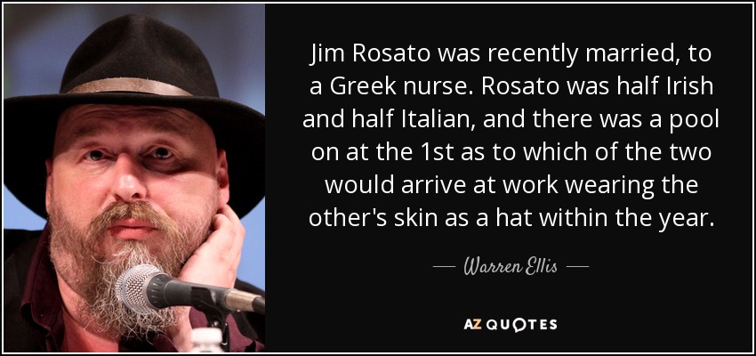 Jim Rosato was recently married, to a Greek nurse. Rosato was half Irish and half Italian, and there was a pool on at the 1st as to which of the two would arrive at work wearing the other's skin as a hat within the year. - Warren Ellis