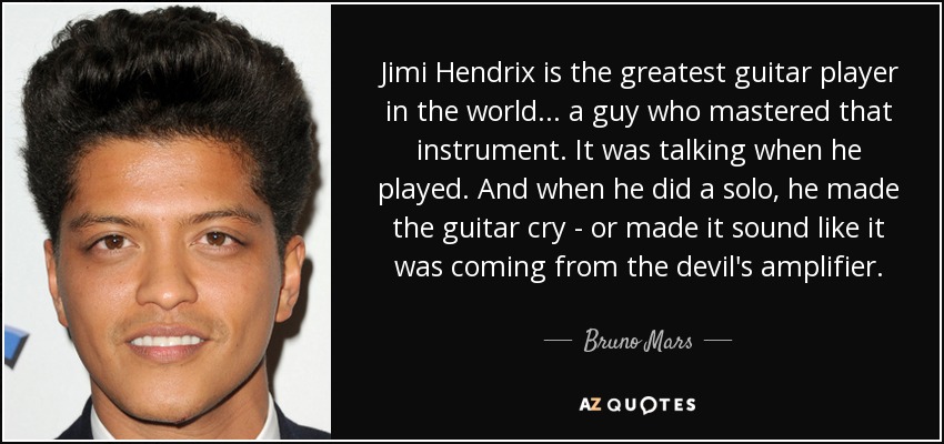Jimi Hendrix is the greatest guitar player in the world... a guy who mastered that instrument. It was talking when he played. And when he did a solo, he made the guitar cry - or made it sound like it was coming from the devil's amplifier. - Bruno Mars