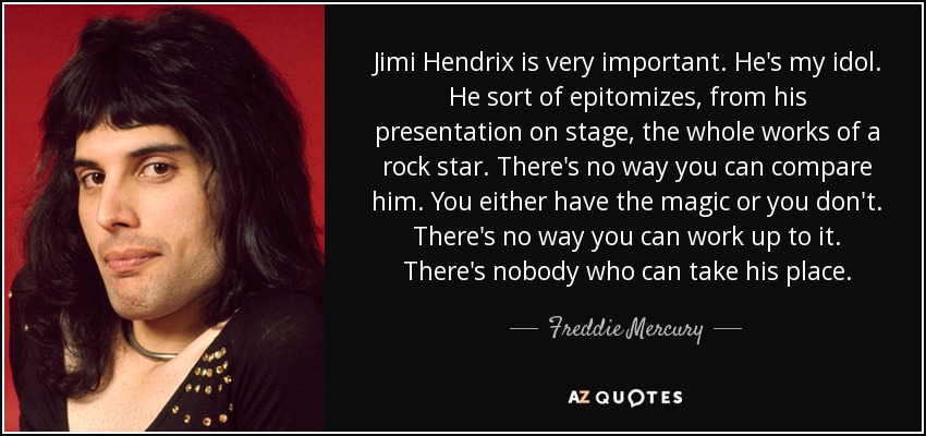 Jimi Hendrix is very important. He's my idol. He sort of epitomizes, from his presentation on stage, the whole works of a rock star. There's no way you can compare him. You either have the magic or you don't. There's no way you can work up to it. There's nobody who can take his place. - Freddie Mercury