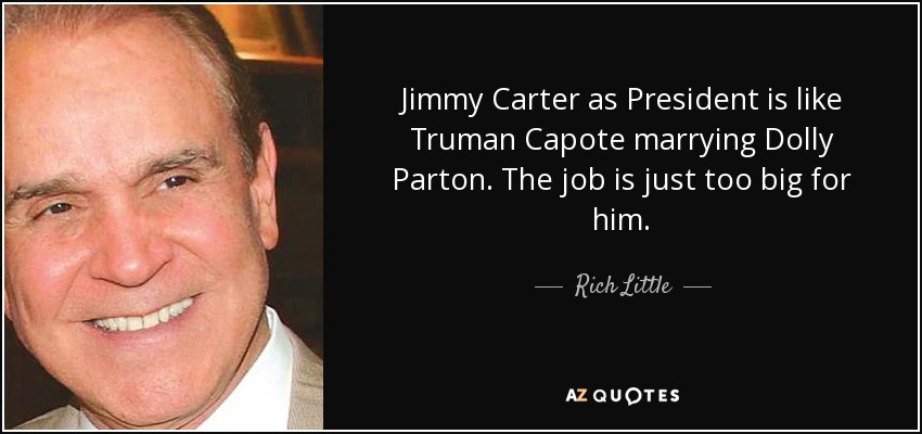 Jimmy Carter as President is like Truman Capote marrying Dolly Parton. The job is just too big for him. - Rich Little