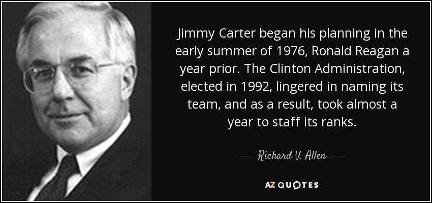Jimmy Carter began his planning in the early summer of 1976, Ronald Reagan a year prior. The Clinton Administration, elected in 1992, lingered in naming its team, and as a result, took almost a year to staff its ranks. - Richard V. Allen