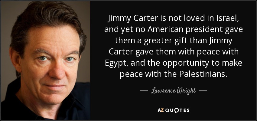 Jimmy Carter is not loved in Israel, and yet no American president gave them a greater gift than Jimmy Carter gave them with peace with Egypt, and the opportunity to make peace with the Palestinians. - Lawrence Wright