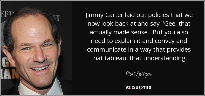 Jimmy Carter laid out policies that we now look back at and say, 'Gee, that actually made sense.' But you also need to explain it and convey and communicate in a way that provides that tableau, that understanding. - Eliot Spitzer