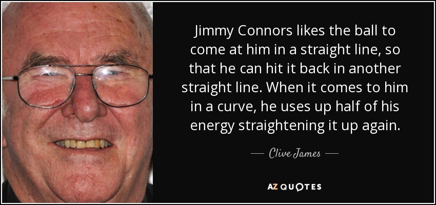 Jimmy Connors likes the ball to come at him in a straight line, so that he can hit it back in another straight line. When it comes to him in a curve, he uses up half of his energy straightening it up again. - Clive James
