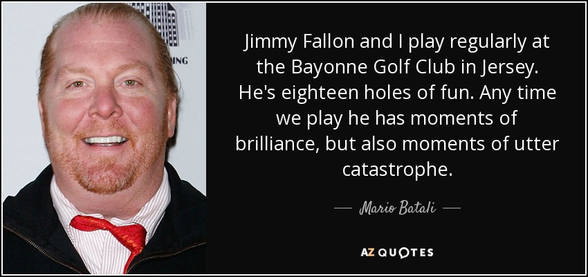 Jimmy Fallon and I play regularly at the Bayonne Golf Club in Jersey. He's eighteen holes of fun. Any time we play he has moments of brilliance, but also moments of utter catastrophe. - Mario Batali