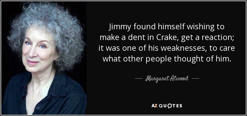 Jimmy found himself wishing to make a dent in Crake, get a reaction; it was one of his weaknesses, to care what other people thought of him. - Margaret Atwood