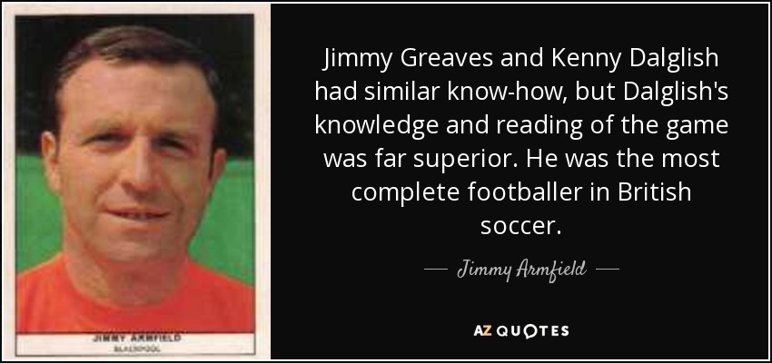 Jimmy Greaves and Kenny Dalglish had similar know-how, but Dalglish's knowledge and reading of the game was far superior. He was the most complete footballer in British soccer. - Jimmy Armfield