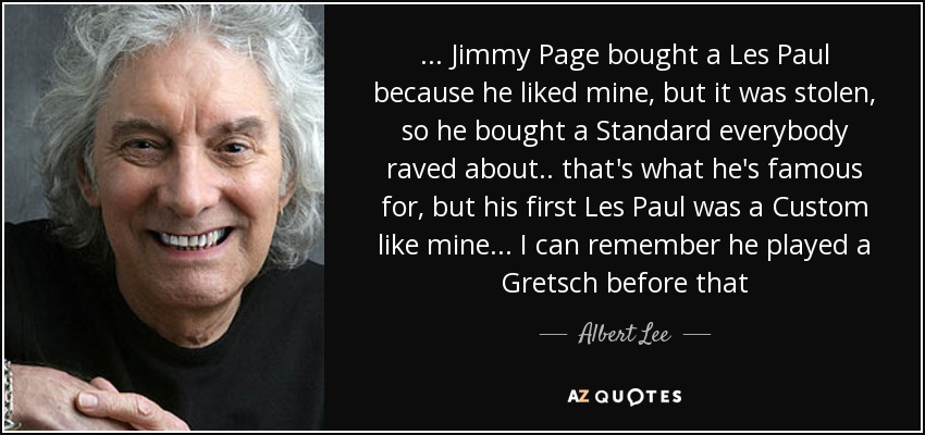 ... Jimmy Page bought a Les Paul because he liked mine, but it was stolen, so he bought a Standard everybody raved about .. that's what he's famous for, but his first Les Paul was a Custom like mine ... I can remember he played a Gretsch before that - Albert Lee