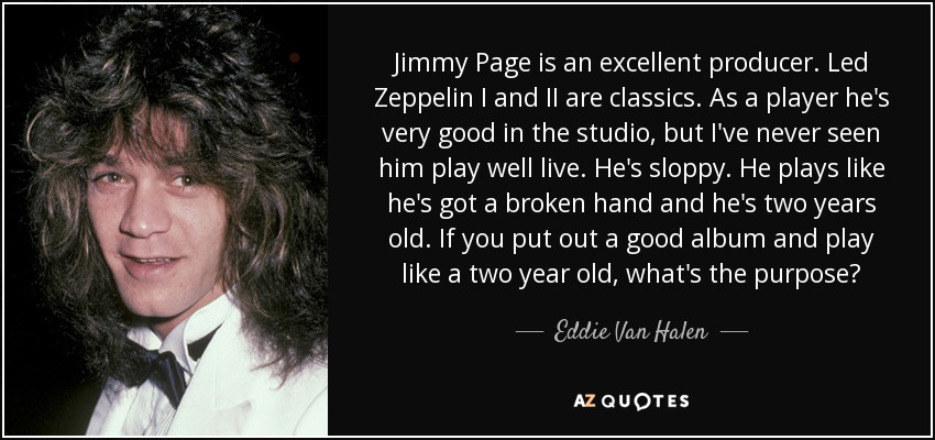 Jimmy Page is an excellent producer. Led Zeppelin I and II are classics. As a player he's very good in the studio, but I've never seen him play well live. He's sloppy. He plays like he's got a broken hand and he's two years old. If you put out a good album and play like a two year old, what's the purpose? - Eddie Van Halen