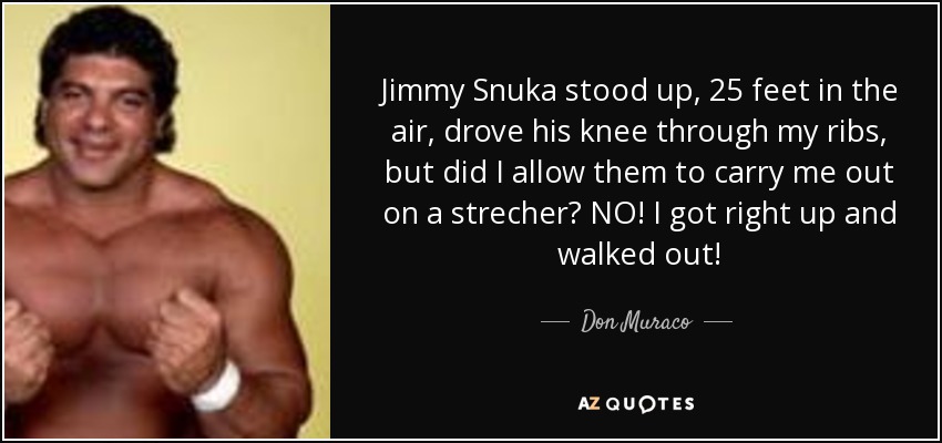 Jimmy Snuka stood up, 25 feet in the air, drove his knee through my ribs, but did I allow them to carry me out on a strecher? NO! I got right up and walked out! - Don Muraco