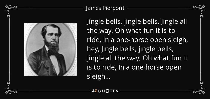 Jingle bells, jingle bells, Jingle all the way, Oh what fun it is to ride, In a one-horse open sleigh, hey, Jingle bells, jingle bells, Jingle all the way, Oh what fun it is to ride, In a one-horse open sleigh... - James Pierpont