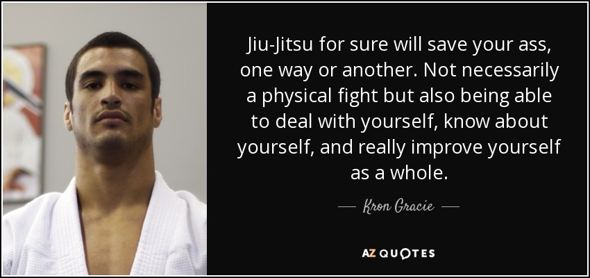 Jiu-Jitsu for sure will save your ass, one way or another. Not necessarily a physical fight but also being able to deal with yourself, know about yourself, and really improve yourself as a whole. - Kron Gracie