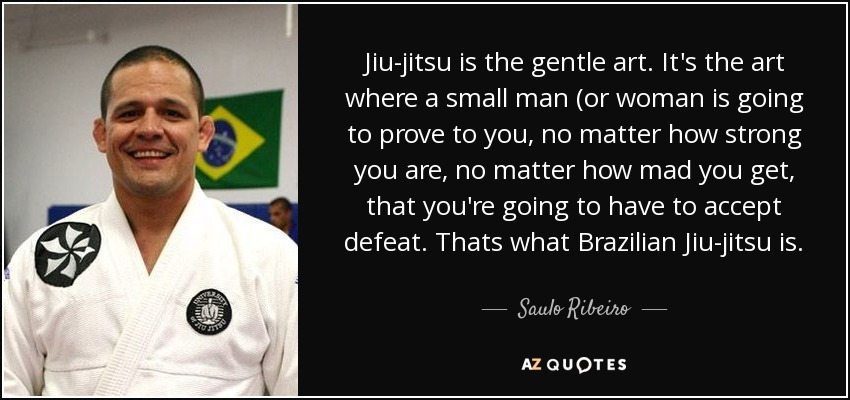 Jiu-jitsu is the gentle art. It's the art where a small man (or woman is going to prove to you, no matter how strong you are, no matter how mad you get, that you're going to have to accept defeat. Thats what Brazilian Jiu-jitsu is. - Saulo Ribeiro