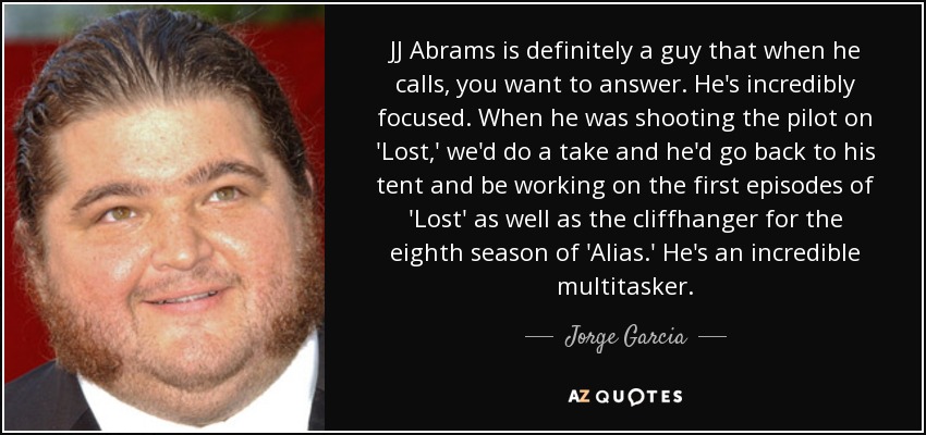 JJ Abrams is definitely a guy that when he calls, you want to answer. He's incredibly focused. When he was shooting the pilot on 'Lost,' we'd do a take and he'd go back to his tent and be working on the first episodes of 'Lost' as well as the cliffhanger for the eighth season of 'Alias.' He's an incredible multitasker. - Jorge Garcia