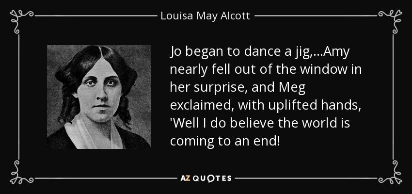 Jo began to dance a jig,...Amy nearly fell out of the window in her surprise, and Meg exclaimed, with uplifted hands, 'Well I do believe the world is coming to an end! - Louisa May Alcott