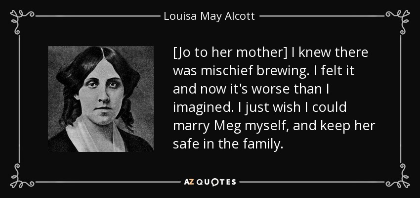[Jo to her mother] I knew there was mischief brewing. I felt it and now it's worse than I imagined. I just wish I could marry Meg myself, and keep her safe in the family. - Louisa May Alcott