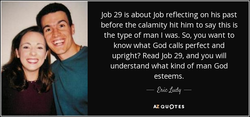 Job 29 is about Job reflecting on his past before the calamity hit him to say this is the type of man I was. So, you want to know what God calls perfect and upright? Read Job 29, and you will understand what kind of man God esteems. - Eric Ludy