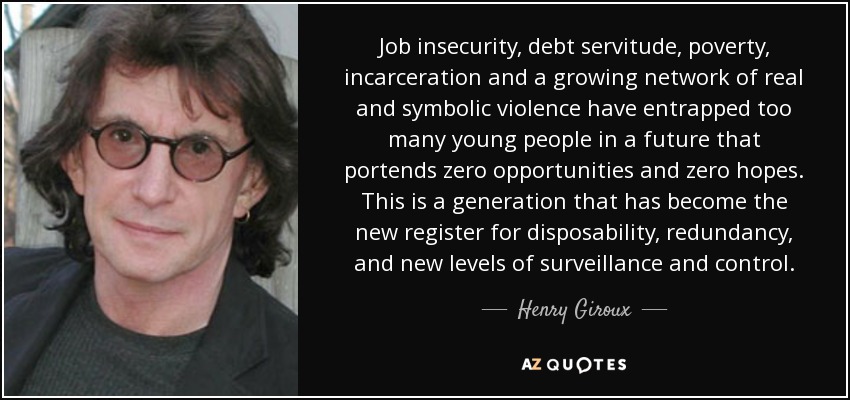 Job insecurity, debt servitude, poverty, incarceration and a growing network of real and symbolic violence have entrapped too many young people in a future that portends zero opportunities and zero hopes. This is a generation that has become the new register for disposability, redundancy, and new levels of surveillance and control. - Henry Giroux