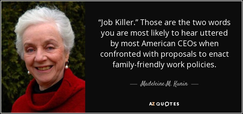 “Job Killer.” Those are the two words you are most likely to hear uttered by most American CEOs when confronted with proposals to enact family-friendly work policies. - Madeleine M. Kunin