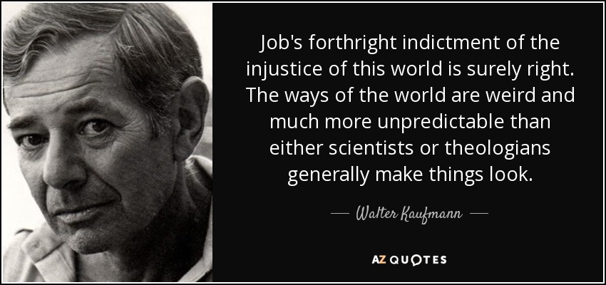 Job's forthright indictment of the injustice of this world is surely right. The ways of the world are weird and much more unpredictable than either scientists or theologians generally make things look. - Walter Kaufmann