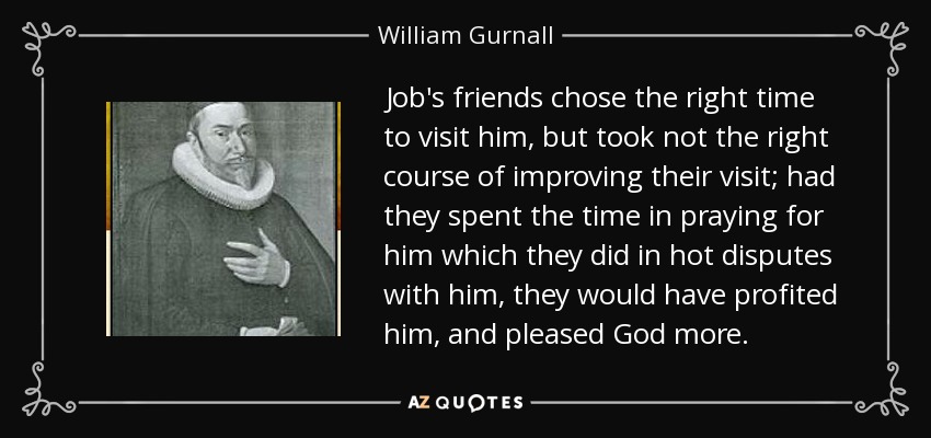 Job's friends chose the right time to visit him, but took not the right course of improving their visit; had they spent the time in praying for him which they did in hot disputes with him, they would have profited him, and pleased God more. - William Gurnall