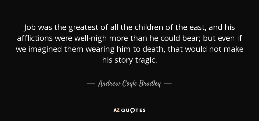 Job was the greatest of all the children of the east, and his afflictions were well-nigh more than he could bear; but even if we imagined them wearing him to death, that would not make his story tragic. - Andrew Coyle Bradley