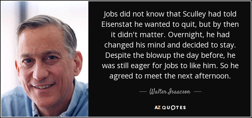 Jobs did not know that Sculley had told Eisenstat he wanted to quit, but by then it didn't matter. Overnight, he had changed his mind and decided to stay. Despite the blowup the day before, he was still eager for Jobs to like him. So he agreed to meet the next afternoon. - Walter Isaacson