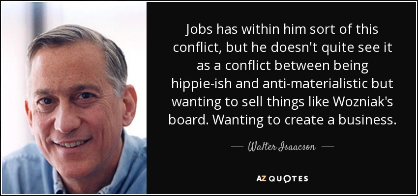 Jobs has within him sort of this conflict, but he doesn't quite see it as a conflict between being hippie-ish and anti-materialistic but wanting to sell things like Wozniak's board. Wanting to create a business. - Walter Isaacson