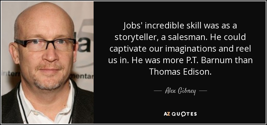 Jobs' incredible skill was as a storyteller, a salesman. He could captivate our imaginations and reel us in. He was more P.T. Barnum than Thomas Edison. - Alex Gibney