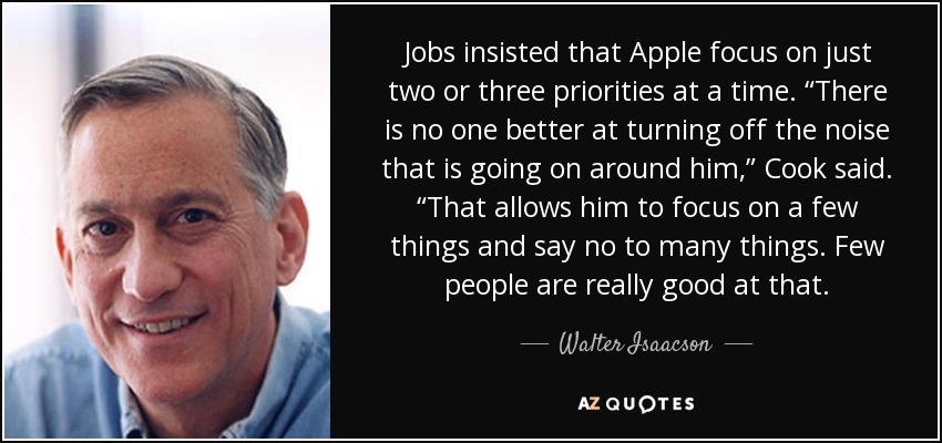 Jobs insisted that Apple focus on just two or three priorities at a time. “There is no one better at turning off the noise that is going on around him,” Cook said. “That allows him to focus on a few things and say no to many things. Few people are really good at that. - Walter Isaacson