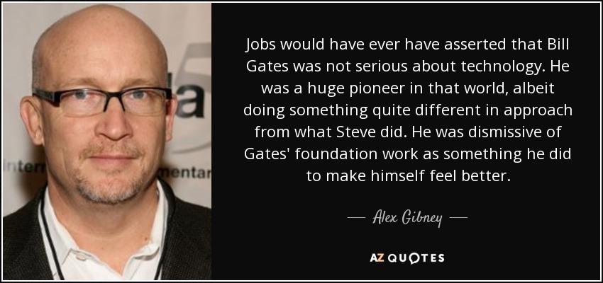 Jobs would have ever have asserted that Bill Gates was not serious about technology. He was a huge pioneer in that world, albeit doing something quite different in approach from what Steve did. He was dismissive of Gates' foundation work as something he did to make himself feel better. - Alex Gibney