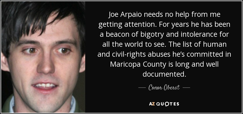 Joe Arpaio needs no help from me getting attention. For years he has been a beacon of bigotry and intolerance for all the world to see. The list of human and civil-rights abuses he’s committed in Maricopa County is long and well documented. - Conor Oberst